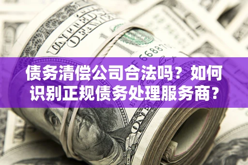 武汉债务清偿公司合法吗？如何识别正规债务处理服务商？