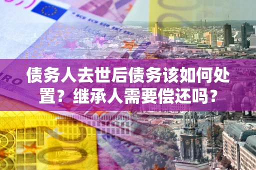 武汉债务人去世后债务该如何处置？继承人需要偿还吗？