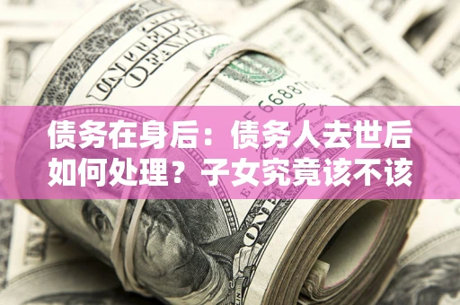 武汉债务在身后：债务人去世后如何处理？子女究竟该不该还钱？