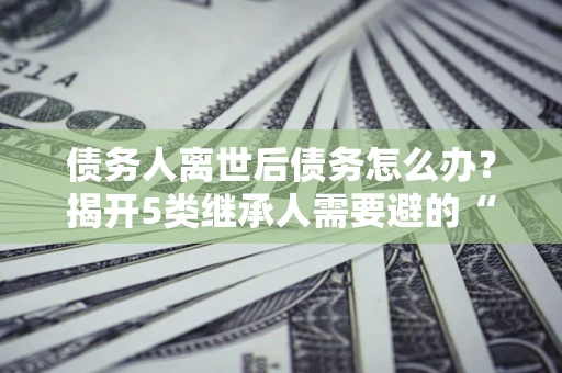 武汉债务人离世后债务怎么办？揭开5类继承人需要避的“坑”