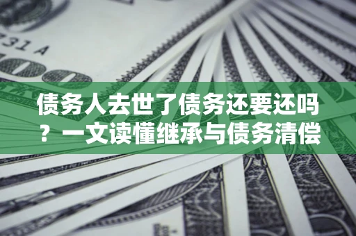 武汉债务人去世了债务还要还吗？一文读懂继承与债务清偿