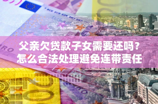 武汉父亲欠贷款子女需要还吗？怎么合法处理避免连带责任？