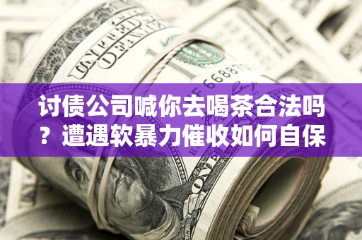 武汉讨债公司喊你去喝茶合法吗？遭遇软暴力催收如何自保？